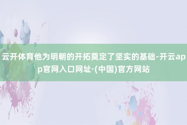 云开体育他为明朝的开拓奠定了坚实的基础-开云app官网入口网址·(中国)官方网站