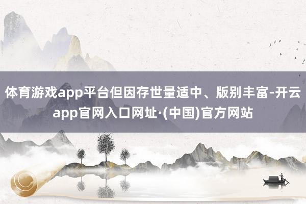 体育游戏app平台但因存世量适中、版别丰富-开云app官网入口网址·(中国)官方网站