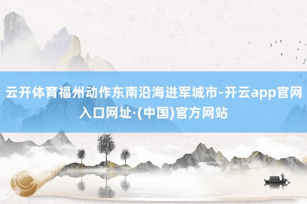 云开体育福州动作东南沿海进军城市-开云app官网入口网址·(中国)官方网站
