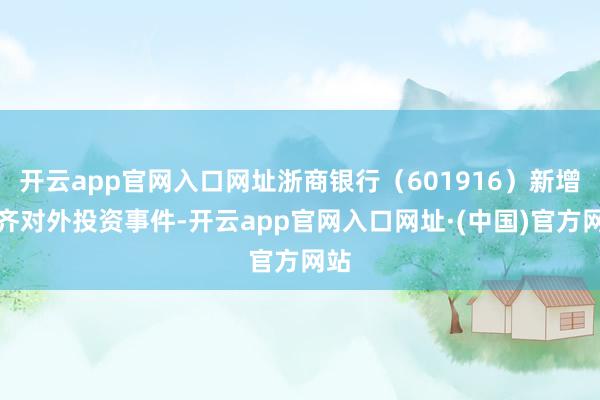 开云app官网入口网址浙商银行（601916）新增一齐对外投资事件-开云app官网入口网址·(中国)官方网站