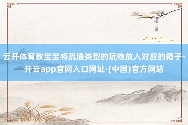 云开体育教宝宝将疏通类型的玩物放入对应的箱子-开云app官网入口网址·(中国)官方网站