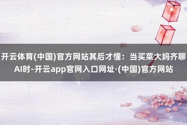 开云体育(中国)官方网站其后才懂：当买菜大妈齐聊AI时-开云app官网入口网址·(中国)官方网站