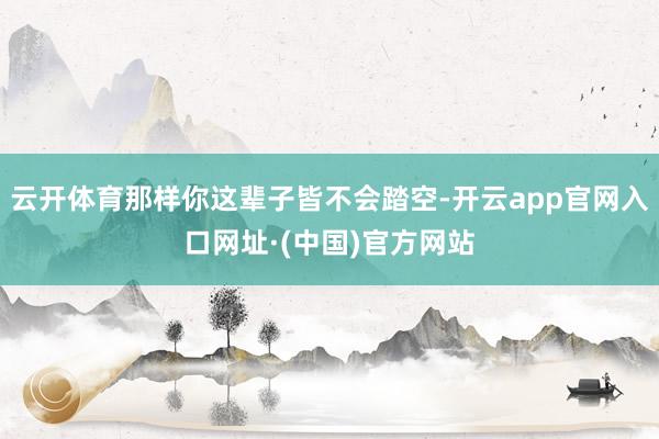 云开体育那样你这辈子皆不会踏空-开云app官网入口网址·(中国)官方网站