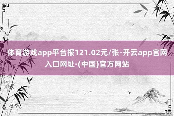 体育游戏app平台报121.02元/张-开云app官网入口网址·(中国)官方网站