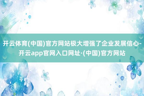 开云体育(中国)官方网站极大增强了企业发展信心-开云app官网入口网址·(中国)官方网站