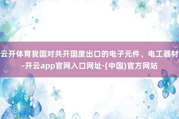 云开体育我国对共开国度出口的电子元件、电工器材-开云app官网入口网址·(中国)官方网站