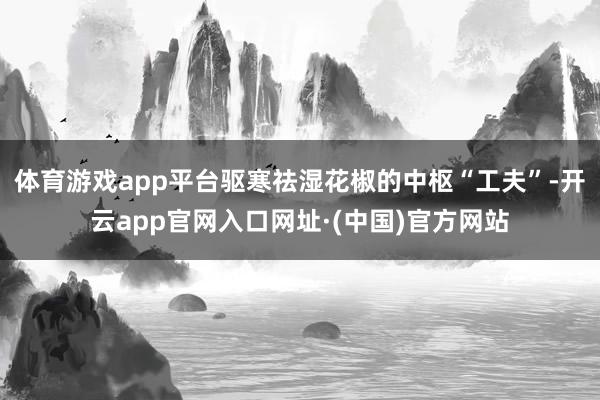 体育游戏app平台驱寒祛湿花椒的中枢“工夫”-开云app官网入口网址·(中国)官方网站