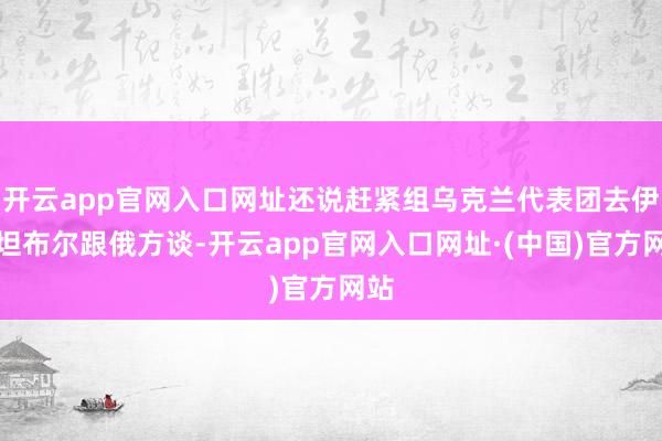 开云app官网入口网址还说赶紧组乌克兰代表团去伊斯坦布尔跟俄方谈-开云app官网入口网址·(中国)官方网站