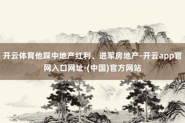 开云体育他踩中地产红利、进军房地产-开云app官网入口网址·(中国)官方网站
