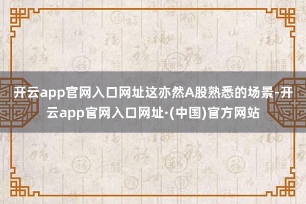 开云app官网入口网址　　这亦然A股熟悉的场景-开云app官网入口网址·(中国)官方网站