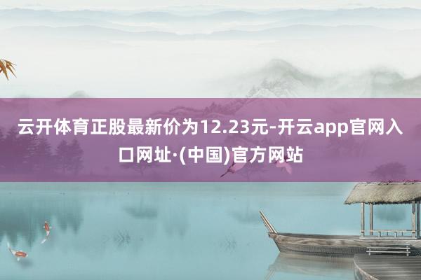 云开体育正股最新价为12.23元-开云app官网入口网址·(中国)官方网站