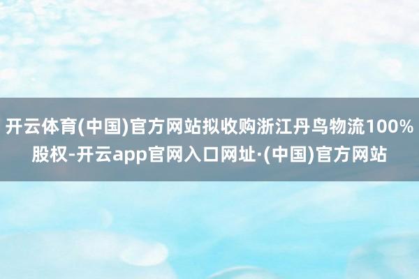 开云体育(中国)官方网站拟收购浙江丹鸟物流100%股权-开云app官网入口网址·(中国)官方网站