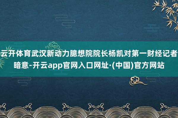 云开体育武汉新动力臆想院院长杨凯对第一财经记者暗意-开云app官网入口网址·(中国)官方网站