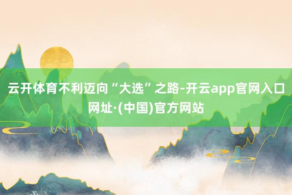 云开体育不利迈向“大选”之路-开云app官网入口网址·(中国)官方网站