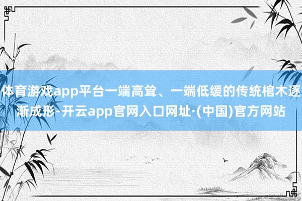 体育游戏app平台一端高耸、一端低缓的传统棺木逐渐成形-开云app官网入口网址·(中国)官方网站