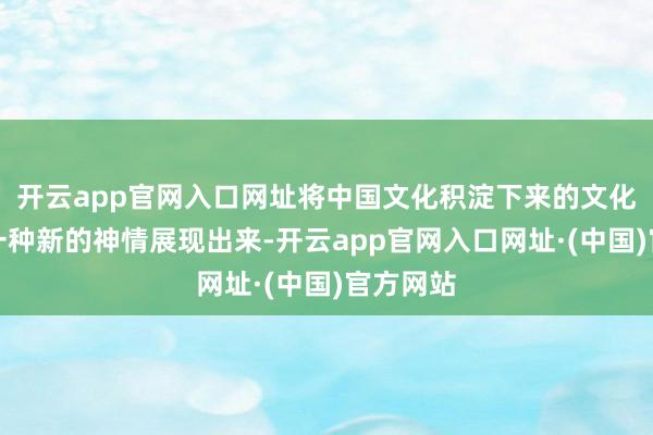 开云app官网入口网址将中国文化积淀下来的文化传统以一种新的神情展现出来-开云app官网入口网址·(中国)官方网站