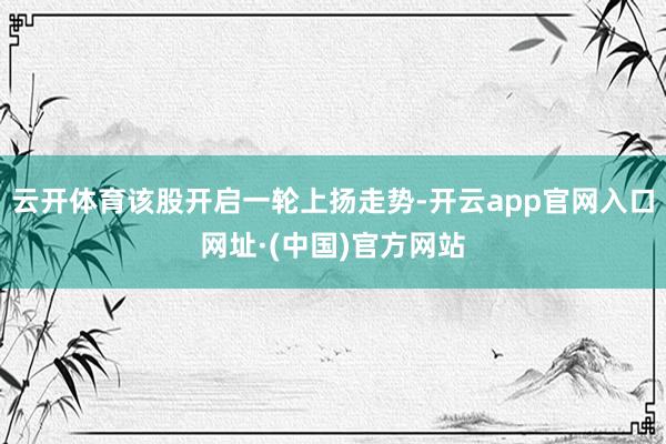 云开体育该股开启一轮上扬走势-开云app官网入口网址·(中国)官方网站