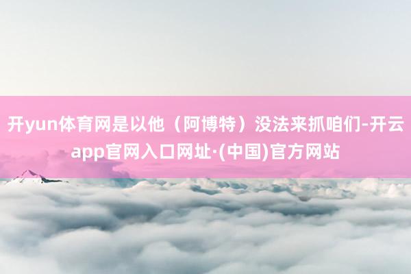 开yun体育网是以他（阿博特）没法来抓咱们-开云app官网入口网址·(中国)官方网站