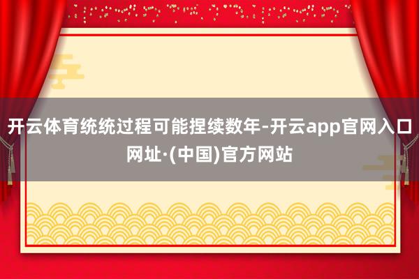 开云体育统统过程可能捏续数年-开云app官网入口网址·(中国)官方网站