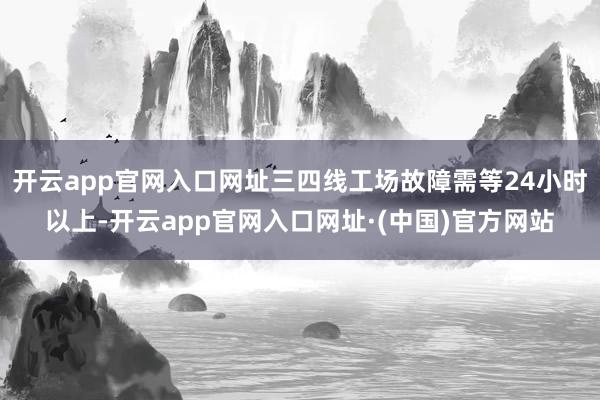 开云app官网入口网址三四线工场故障需等24小时以上-开云app官网入口网址·(中国)官方网站