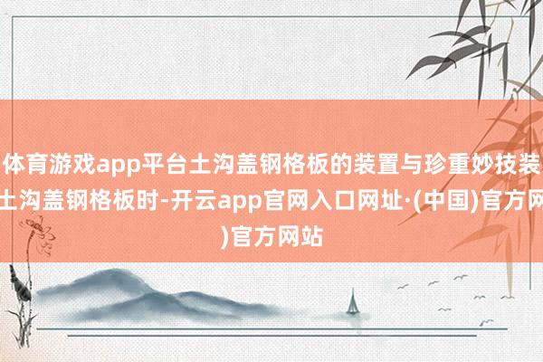体育游戏app平台土沟盖钢格板的装置与珍重妙技装置土沟盖钢格板时-开云app官网入口网址·(中国)官方网站