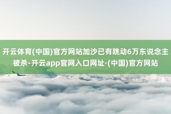 开云体育(中国)官方网站加沙已有跳动6万东说念主被杀-开云app官网入口网址·(中国)官方网站