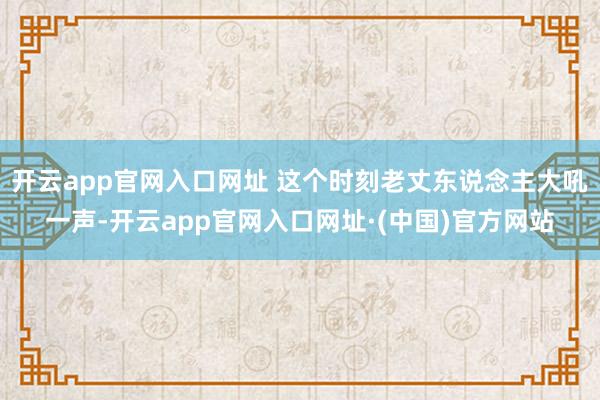 开云app官网入口网址 这个时刻老丈东说念主大吼一声-开云app官网入口网址·(中国)官方网站