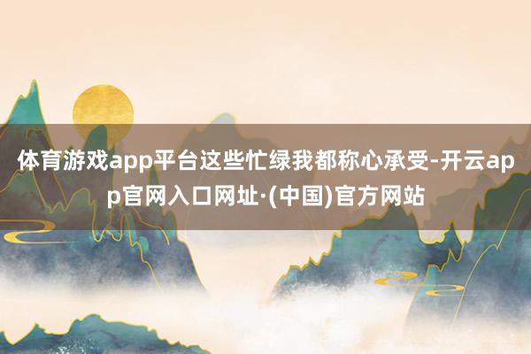 体育游戏app平台这些忙绿我都称心承受-开云app官网入口网址·(中国)官方网站