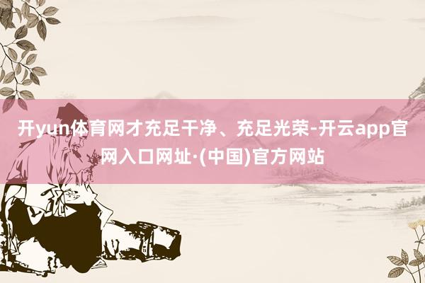 开yun体育网才充足干净、充足光荣-开云app官网入口网址·(中国)官方网站
