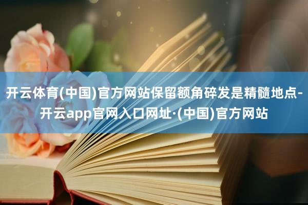 开云体育(中国)官方网站保留额角碎发是精髓地点-开云app官网入口网址·(中国)官方网站