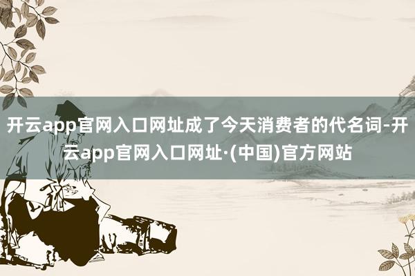 开云app官网入口网址成了今天消费者的代名词-开云app官网入口网址·(中国)官方网站