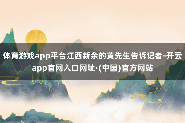 体育游戏app平台江西新余的黄先生告诉记者-开云app官网入口网址·(中国)官方网站