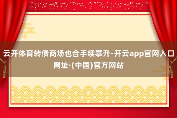 云开体育转债商场也合手续攀升-开云app官网入口网址·(中国)官方网站