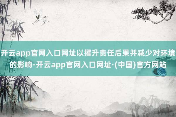 开云app官网入口网址以擢升责任后果并减少对环境的影响-开云app官网入口网址·(中国)官方网站
