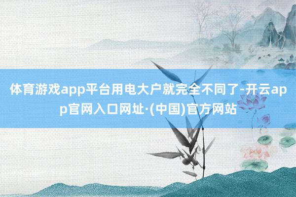 体育游戏app平台用电大户就完全不同了-开云app官网入口网址·(中国)官方网站
