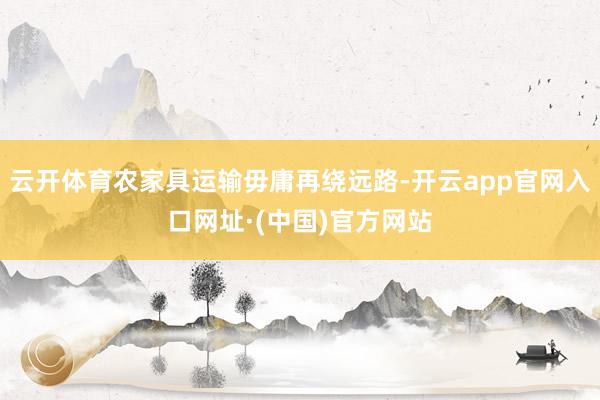 云开体育农家具运输毋庸再绕远路-开云app官网入口网址·(中国)官方网站