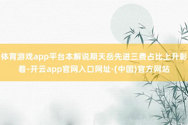 体育游戏app平台本解说期天岳先进三费占比上升彰着-开云app官网入口网址·(中国)官方网站
