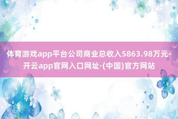 体育游戏app平台公司商业总收入5863.98万元-开云app官网入口网址·(中国)官方网站
