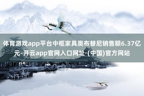 体育游戏app平台中枢家具奥布替尼销售额6.37亿元-开云app官网入口网址·(中国)官方网站