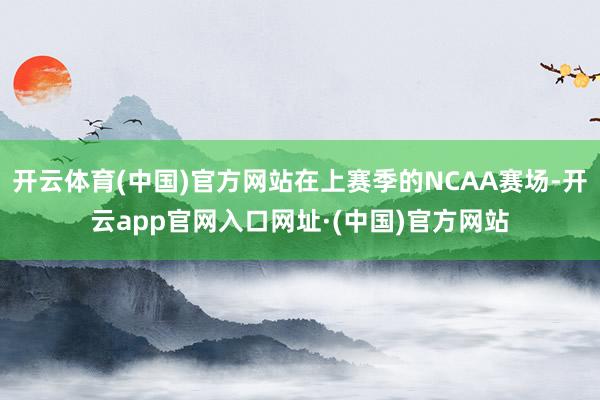 开云体育(中国)官方网站在上赛季的NCAA赛场-开云app官网入口网址·(中国)官方网站