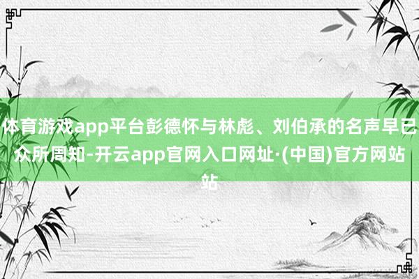 体育游戏app平台彭德怀与林彪、刘伯承的名声早已众所周知-开云app官网入口网址·(中国)官方网站