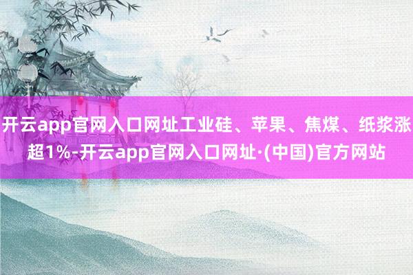 开云app官网入口网址工业硅、苹果、焦煤、纸浆涨超1%-开云app官网入口网址·(中国)官方网站