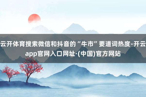 云开体育搜索微信和抖音的“牛市”要道词热度-开云app官网入口网址·(中国)官方网站