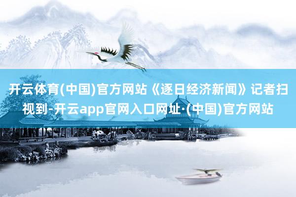 开云体育(中国)官方网站　　《逐日经济新闻》记者扫视到-开云app官网入口网址·(中国)官方网站