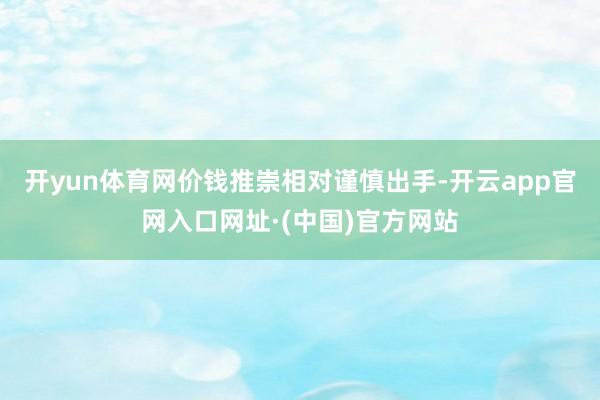 开yun体育网价钱推崇相对谨慎出手-开云app官网入口网址·(中国)官方网站