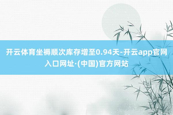 开云体育坐褥顺次库存增至0.94天-开云app官网入口网址·(中国)官方网站