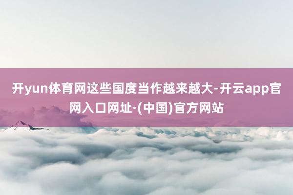开yun体育网这些国度当作越来越大-开云app官网入口网址·(中国)官方网站