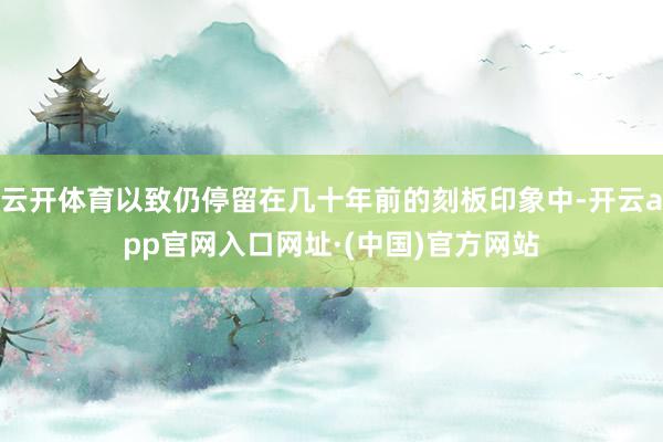 云开体育以致仍停留在几十年前的刻板印象中-开云app官网入口网址·(中国)官方网站