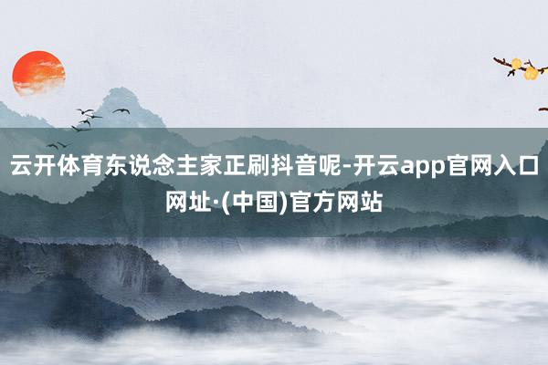 云开体育东说念主家正刷抖音呢-开云app官网入口网址·(中国)官方网站