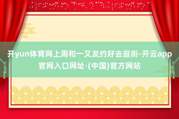 开yun体育网上周和一又友约好去逛街-开云app官网入口网址·(中国)官方网站
